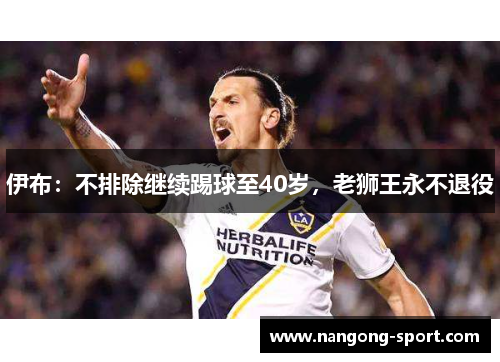 伊布：不排除继续踢球至40岁，老狮王永不退役